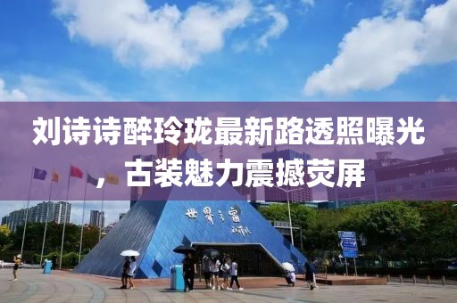 劉詩詩醉玲瓏最新路透照曝光，古裝魅力震撼熒屏