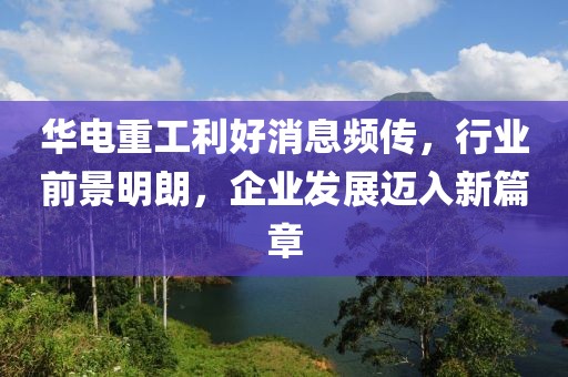 華電重工利好消息頻傳，行業(yè)前景明朗，企業(yè)發(fā)展邁入新篇章