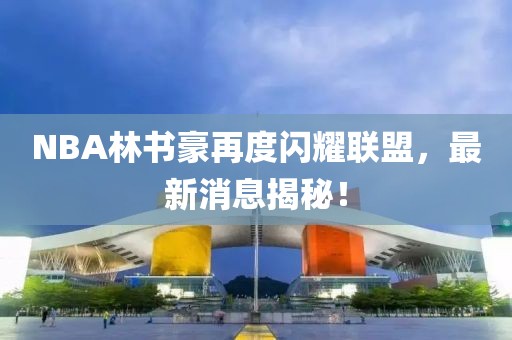 NBA林書豪再度閃耀聯(lián)盟，最新消息揭秘！