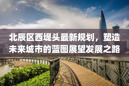 北辰區(qū)西堤頭最新規(guī)劃，塑造未來城市的藍(lán)圖展望發(fā)展之路