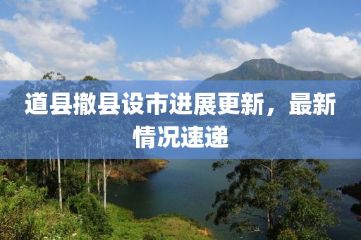 道縣撤縣設(shè)市進(jìn)展更新，最新情況速遞