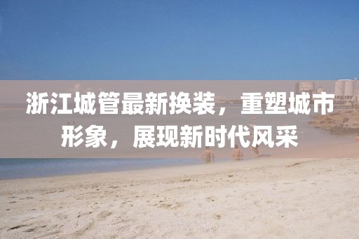 浙江城管最新?lián)Q裝，重塑城市形象，展現(xiàn)新時(shí)代風(fēng)采