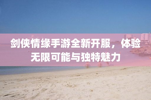 劍俠情緣手游全新開服，體驗(yàn)無限可能與獨(dú)特魅力