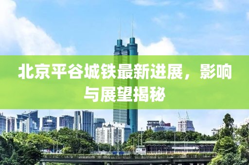 北京平谷城鐵最新進(jìn)展，影響與展望揭秘