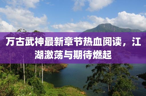 萬(wàn)古武神最新章節(jié)熱血閱讀，江湖激蕩與期待燃起