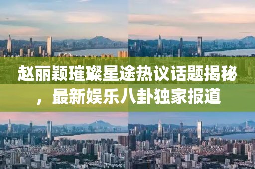 趙麗穎璀璨星途熱議話題揭秘，最新娛樂八卦獨家報道