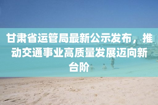 甘肅省運管局最新公示發(fā)布，推動交通事業(yè)高質(zhì)量發(fā)展邁向新臺階
