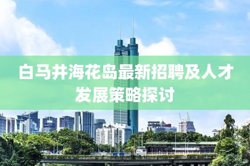 白馬井?；◢u最新招聘及人才發(fā)展策略探討