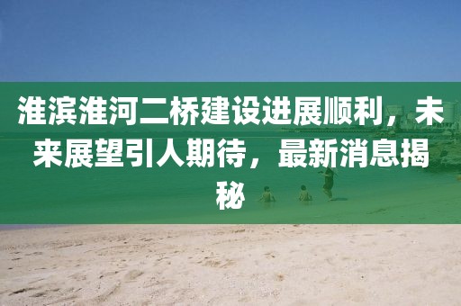 淮濱淮河二橋建設(shè)進(jìn)展順利，未來展望引人期待，最新消息揭秘