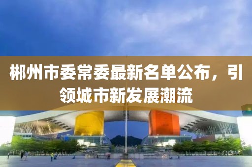 郴州市委常委最新名單公布，引領(lǐng)城市新發(fā)展潮流