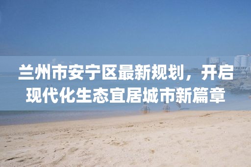 蘭州市安寧區(qū)最新規(guī)劃，開啟現(xiàn)代化生態(tài)宜居城市新篇章