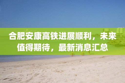 合肥安康高鐵進(jìn)展順利，未來值得期待，最新消息匯總