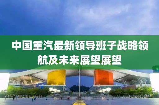 中國重汽最新領(lǐng)導(dǎo)班子戰(zhàn)略領(lǐng)航及未來展望展望