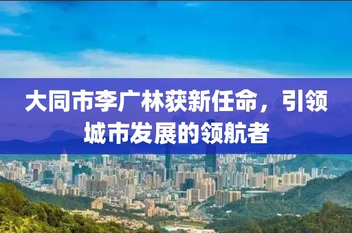 大同市李廣林獲新任命，引領(lǐng)城市發(fā)展的領(lǐng)航者