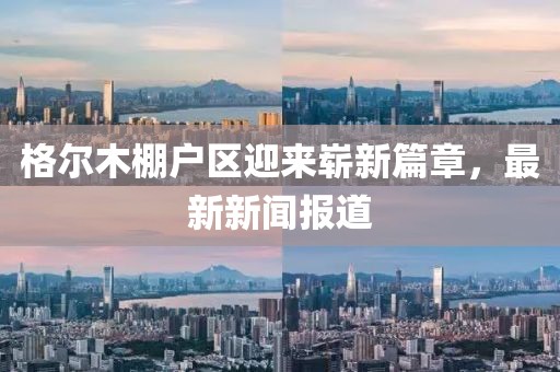 格爾木棚戶區(qū)迎來(lái)嶄新篇章，最新新聞報(bào)道