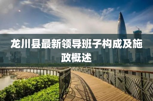 龍川縣最新領導班子構成及施政概述