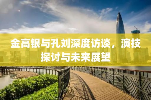 金高銀與孔劉深度訪談，演技探討與未來展望