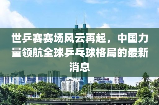 世乒賽賽場風(fēng)云再起，中國力量領(lǐng)航全球乒乓球格局的最新消息