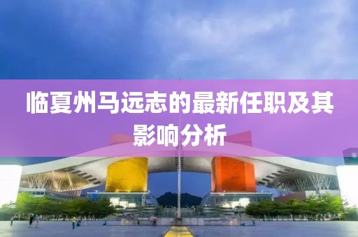 臨夏州馬遠志的最新任職及其影響分析