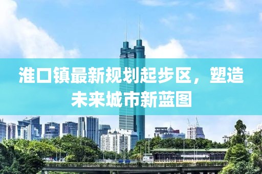 淮口鎮(zhèn)最新規(guī)劃起步區(qū)，塑造未來城市新藍(lán)圖
