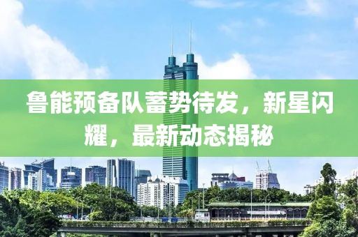 魯能預備隊蓄勢待發(fā)，新星閃耀，最新動態(tài)揭秘