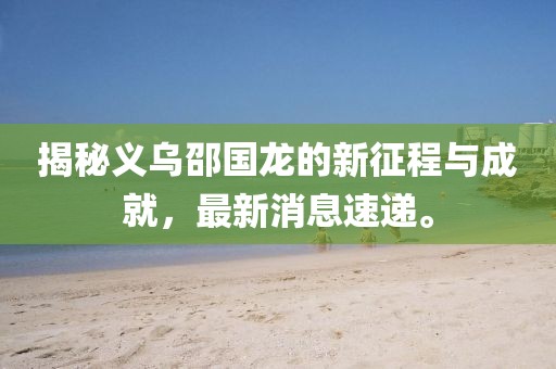 揭秘義烏邵國龍的新征程與成就，最新消息速遞。