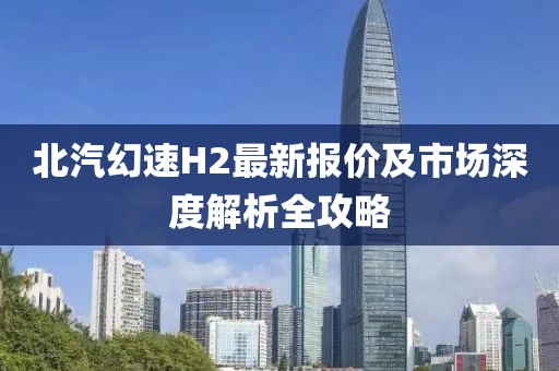 北汽幻速H2最新報(bào)價(jià)及市場(chǎng)深度解析全攻略