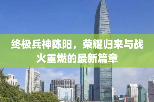 終極兵神陳陽(yáng)，榮耀歸來(lái)與戰(zhàn)火重燃的最新篇章