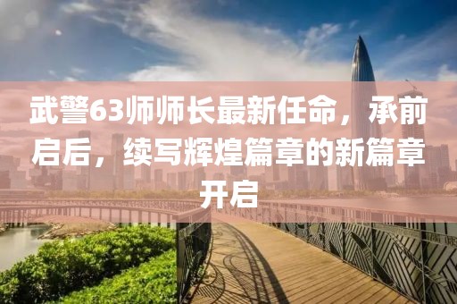 武警63師師長最新任命，承前啟后，續(xù)寫輝煌篇章的新篇章開啟