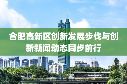 合肥高新區(qū)創(chuàng)新發(fā)展步伐與創(chuàng)新新聞動態(tài)同步前行