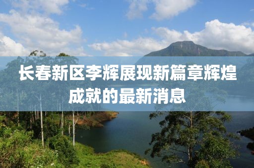 長春新區(qū)李輝展現(xiàn)新篇章輝煌成就的最新消息