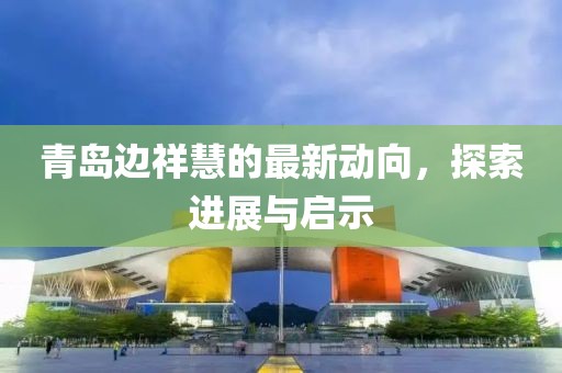 青島邊祥慧的最新動(dòng)向，探索進(jìn)展與啟示