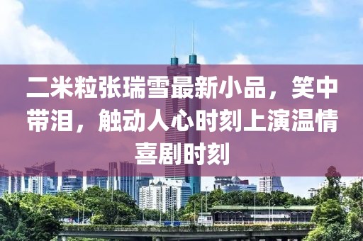 二米粒張瑞雪最新小品，笑中帶淚，觸動人心時刻上演溫情喜劇時刻