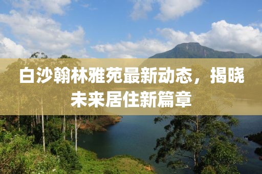 白沙翰林雅苑最新動態(tài)，揭曉未來居住新篇章