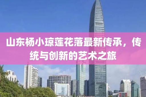 山東楊小瓊蓮花落最新傳承，傳統(tǒng)與創(chuàng)新的藝術(shù)之旅
