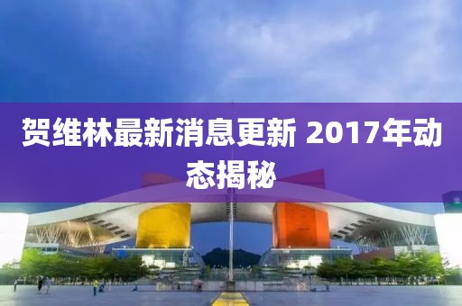 賀維林最新消息更新 2017年動(dòng)態(tài)揭秘