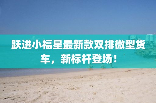 躍進小福星最新款雙排微型貨車，新標(biāo)桿登場！