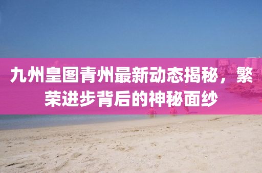 九州皇圖青州最新動態(tài)揭秘，繁榮進步背后的神秘面紗