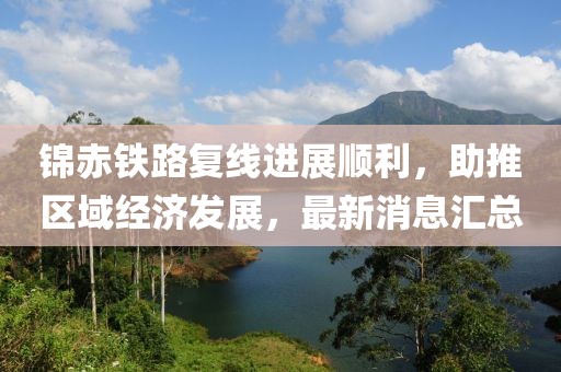 錦赤鐵路復(fù)線進(jìn)展順利，助推區(qū)域經(jīng)濟(jì)發(fā)展，最新消息匯總