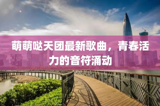 萌萌噠天團最新歌曲，青春活力的音符涌動