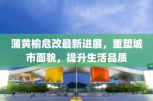蒲黃榆危改最新進(jìn)展，重塑城市面貌，提升生活品質(zhì)