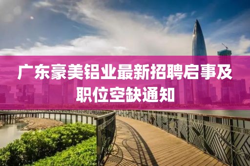 廣東豪美鋁業(yè)最新招聘啟事及職位空缺通知