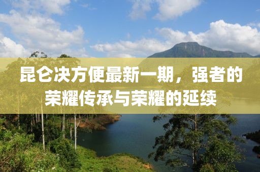 昆侖決方便最新一期，強(qiáng)者的榮耀傳承與榮耀的延續(xù)