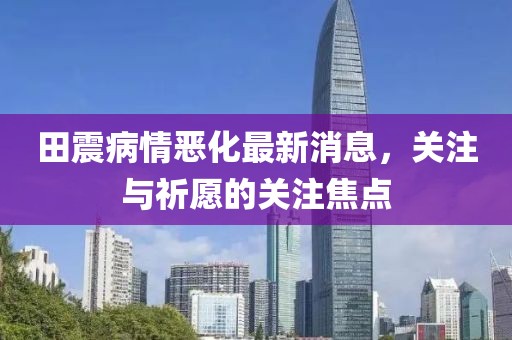 田震病情惡化最新消息，關(guān)注與祈愿的關(guān)注焦點(diǎn)