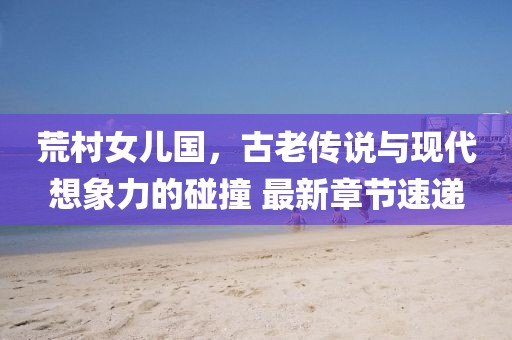 荒村女兒國，古老傳說與現(xiàn)代想象力的碰撞 最新章節(jié)速遞