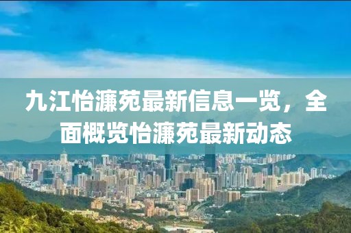九江怡濂苑最新信息一覽，全面概覽怡濂苑最新動態(tài)
