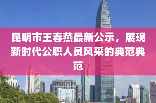 昆明市王春燕最新公示，展現(xiàn)新時(shí)代公職人員風(fēng)采的典范典范