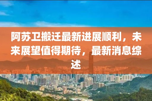 阿蘇衛(wèi)搬遷最新進(jìn)展順利，未來展望值得期待，最新消息綜述
