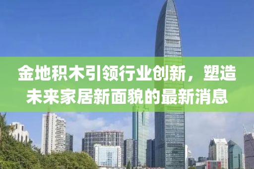 金地積木引領行業(yè)創(chuàng)新，塑造未來家居新面貌的最新消息