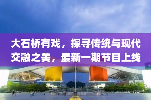 大石橋有戲，探尋傳統(tǒng)與現(xiàn)代交融之美，最新一期節(jié)目上線